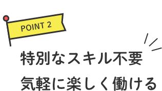 POINT2 特別なスキル不要気軽に楽しく働ける