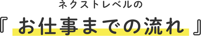 ネクストレベルの『 お仕事までの流れ 』